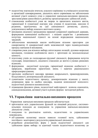  педагогічну взаємодію вчителя, класного керівника та учнівського колективу
в організації самоврядування, діяльність якого спрямована на забезпечення
активної участі кожного учня в управлінні навчально-виховним процесом,
зростання рівня самостійності, розвитку організаторських здібностей дітей;
 становлення особистості учня як творця та проектанта власного життя,
гармонізації й гуманізації взаємин між учнями й педагогами, школою й
родиною, ґрунтуючись на ідеї самоцінності дитинства, діалогу,
усвідомленого вибору власного життєвого шляху;
 виховання свідомого громадянина правової суверенної української держави,
формування повноцінної особистості з міцним здоров’ям і розвиненим
почуттям національної гідності на основі відродження національних
традицій;
 забезпечення вихованців школи необхідним вільним простором для
саморозвитку й самореалізації своїх можливостей через індивідуалізацію
процесу навчання й виховання;
 створення умов для вільного вибору світоглядних позицій, духовно-моральне
виховання, головною особливістю якого є орієнтація на загальнолюдські
цінності;
 підготовку учнів до господарсько-трудової діяльності, формування почуття
господаря, ініціативності, свідомого ставлення до життя в умовах ринкових
відносин;
 формування екологічної культури, гармонізації відносин особистості з
природою, вироблення практичних вмінь і навичок раціонального
природокористування;
 протидію особистості школяра проявам аморальності, правопорушенням,
бездуховності, антигромадській діяльності;
 гуманізацію педагогічного процесу, демократизацію відносин у школі,
дотримання прав та свобод школяра, надання комплексної психолого-
педагогічної допомоги неповнолітнім;
 підвищення фахового рівня, педагогічної майстерності шляхом самоосвіти,
самовдосконалення, активної участі в різних формах методичної роботи.
VІ. Управління навчально-виховним процесом
Управління навчально-виховним процесом забезпечується:
 орієнтацією всіх управлінських функцій на кінцевий результат, системно-
цільовим підходом до планування та управління навчально-виховною
діяльністю учнів;
 пошуками та реалізацією освітніх, педагогічних та управлінських
нововведень;
 об’єднанням колективу школи навколо головної мети, здійсненням
постійного моніторингу результатів управлінської діяльності;
 розробкою різноманітних форм і видів педагогічної діяльності для
здійснення права вибору та адаптації членів педагогічного колективу до
 