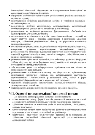 інноваційної діяльності, підтримкою та стимулюванням інноваційної та
експериментальної діяльності вчителів;
 створенням особистісно зорієнтованих умов взаємодії учасників навчально-
виховного процесу;
 використанням психолого-соціологічної служби в управлінні навчально-
виховним процесом;
 розв’язанням проблем саморозвитку, самоактуалізації, самореалізації
особистості учня й учителя та технологізації цього процесу;
 раціональним та доцільним розподілом функціональних обов’язків між
адміністрацією, учителями, батьками;
 використанням дослідницьких методів, нових інформаційних технологій як
засобу здобуття знань і розвитку аналітичного й критичного мислення
школярів, здійснення раціонального підходу до управління навчально-
виховним процесом;
 поглибленням фахових знань і вдосконаленням професійних умінь педагогів,
створенням власного перспективного педагогічного досвіду;
результативністю організації підвищення педагогічної майстерності вчителів:
атестації, курсової перепідготовки, участі в конкурсах; співробітництвом з
вищими навчальними закладами;
 упровадженням креативної педагогіки, яка забезпечує розвиток природних
здібностей учнів, дає змогу формувати творчу особистість, використовувати
нестандартний підхід до управління;
 забезпеченням умов для співуправління, прийняття власних рішень та
відповідальності за їх наслідки;
 упровадженням дослідницького методу, що базується на пріоритетному
використанні методичної системи, яка забезпечуватиме наступність,
перспективність і оптимальність у визначенні мети, змісту й форм
інноваційної діяльності вчителя та управлінні цієї системою;
 постійним інформаційним забезпеченням навчально-виховного процесу,
демократичністю, гласністю;
 оперативністю і дієвістю контролю за навчально-виховним процесом.
VІІ. Основні шляхи реалізації концепції школи
До основних шляхів реалізації концепції школи належать:
 якісне оновлення змісту, форм і методів навчання й виховання на основі
особистісного, компетентнісного, системного та діяльнісного підходів;
 здійснення навчання та виховання учнів на психологічних, методичних,
дидактичних засадах;
 клопітка праця вчителя задля особистісного розвитку й самовдосконалення
через самоосвітню діяльність, постійний творчий пошук;
 формування професійної компетентності педагогів та їх підготовка до
здійснення інноваційної діяльності, організації експериментально-
дослідницької роботи;
 