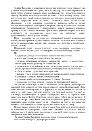 Зінаїда Федорівна є директором школи, яка спрямовує свою діяльність на
розвиток творчої особистості учня, його потенціалу, закладеного природою. У
своїй роботі проявляє високий рівень професіоналізму, ініціативи, творчого
підходу. Провідна риса її педагогічної діяльності – віра в кожну дитину. Вона
вміє передати це у свої сили вихованцям, знає здібності, нахили, вади кожного,
розвиває природний потяг до знань. Головним у своїй роботі вважає:
сформувати в учня позитивне ставлення до навчання, любов до школи.
Виявляє високий рівень майстерності, творчого підходу до вирішення складних
організаційних, педагогічних і психологічних питань навчально-виховного
процесу в школі. Досконало володіє ефективними формами творчої діяльності
учнівського та педагогічного колективів, що забезпечує високу
результативність, якість роботи закладу.
Вона знаходить час не лише для повсякденної важкої відповідальної
адміністративної роботи. Це ще і вчитель іноземної філології, який допомагає
дітям із зацікавленістю вивчати таку складну, але потрібну в майбутньому
англійську мову.
Позитивний імідж школи створено: школі довіряють, переймають та
вивчають досвід роботи. А що таке створення позитивного іміджу школи?
Це:
 сукупність досвіду і майстерності педагогічного колективу;
 вдале поєднання досвідчених і молодих кадрів;
 розумна партнерська співпраця навчального закладу зі спонсорами з
метою руху вперед, розвитку та інноваційності;
 далекоглядна стратегія школи з метою надання якісних освітніх послуг
учням, професійне самовдосконалення, самовираження, самонавчання;
 обмін досвідом і проведення майстер-класів;
 активна участь школи в різноманітних змаганнях, конкурсах і проектах;
 співпраця з вищими навчальними закладами;
 розвинене учнівське самоврядування й зв'язок з батьками;
 оновлення, естетика, порядок і чистота на всій території школи.
Люди намагаються шукати щастя, але його не треба шукати, воно всередині
нас, і щоб його відкрити, існують передумови, які у кожної людини свої. Вони
дають початок тим відчуттям, які й формують те, що ми називаємо щастям. Це
неначе гніт вибухівки, який може спалахнути в будь-який момент. Але щоб він
спалахнув, потрібен сірник. А сірник – це ті радості життя, які сприяють появі
передумов щастя. Зінаїда Федорівна просто живе, робить те, що вимагає її
посада і підказує серце. Вона хоче бути потрібною на роботі. Це підштовхує
працювати далі, мріяти, прагнути та розуміти, як багато від директора
залежить, щоб вдячні випускники приходили до школи, як до храму.
Школа завжди повинна йти в ногу з часом, бути конкурентноспроможною,
не зупинятися на досягнутому. Наша мета – виховати таку людину, для якої
найвище щастя й задоволення полягають в тому, щоб реалізуватися в соціумі,
створювати, заробляти, відкривати!
Як часто Зінаїда Федорівна повторює слова Олександра Захаренка:
«Без школи мені пусто. Душа розривається»…
 