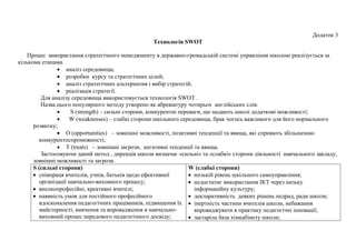 Додаток 3
Технологія SWOT
Процес використання стратегічного менеджменту в державно-громадській системі управління школою реалізується за
кількома етапами.
 аналіз середовища;
 розробки курсу та стратегічних цілей;
 аналіз стратегічних альтернатив і вибір стратегій;
 реалізація стратегії.
Для аналізу середовища використовується технологія SWOT .
Назва цього популярного методу утворено як абревіатуру чотирьох англійських слів:
 S (strength) – сильні сторони, конкурентні переваги, що надають школі додаткові можливості;
 W (weaknesses) – слабкі сторони шкільного середовища, брак чогось важливого для його нормального
розвитку;
 O (opportunities) – зовнішні можливості, позитивні тенденції та явища, які сприяють збільшенню
конкурентоспроможності;
 T (treats) – зовнішні загрози, негативні тенденції та явища.
Застосовуючи даний метод , дирекція школи визначає «сильні» та «слабкі» сторони діяльності навчального закладу,
зовнішні можливості та загрози.
S (сильні сторони)
 співпраця вчителів, учнів, батьків щодо ефективної
організації навчально-виховного процесу;
 високопрофесійні, креативні вчителі;
 наявність умов для постійного професійного
вдосконалення педагогічних працівників, підвищення їх
майстерності, вивчення та впровадження в навчально-
виховний процес передового педагогічного досвіду;
W (слабкі сторони)
 низькій рівень шкільного самоуправління;
 недостатнє використання ІКТ через низьку
інформаційну культуру;
 декларативність деяких рішень педрад, ради школи;
 інертність частини вчителів школи, небажання
впроваджувати в практику педагогічні інновації;
 застаріла база хімкабінету школи;
 