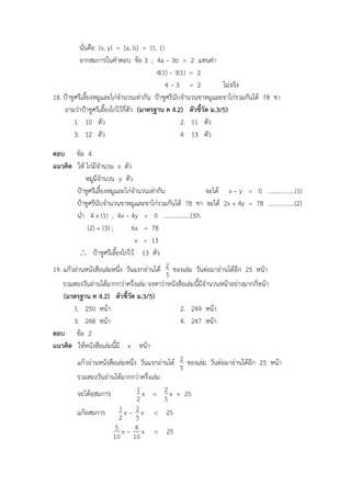 นั่นคือ (x, y) = (a, b) = (1, 1)
จากสมการในคาตอบ ข้อ 3 ; 4a – 3b = 2 แทนค่า
4(1) – 3(1) = 2
4 – 3 = 2 ไม่จริง
18. ป้าชูศรีเลี้ยงหมูและไก่จานวนเท่ากัน ป้าชูศรีนับจานวนขาหมูและขาไก่รวมกันได้ 78 ขา
ถามว่าป้าชูศรีเลี้ยงไก่ไว้กี่ตัว (มาตรฐาน ค 4.2) ตัวชี้วัด ม.3/5)
1. 10 ตัว 2. 11 ตัว
3. 12 ตัว 4. 13 ตัว
ตอบ ข้อ 4
แนวคิด ให้ ไก่มีจานวน x ตัว
หมูมีจานวน y ตัว
ป้าชูศรีเลี้ยงหมูและไก่จานวนเท่ากัน จะได้ x – y = 0 ………………(1)
ป้าชูศรีนับจานวนขาหมูและขาไก่รวมกันได้ 78 ขา จะได้ 2x + 4y = 78 ………………(2)
นา 4 x (1) ; 4x – 4y = 0 ………………(3)
(2) + (3) ; 6x = 78
x = 13
 ป้าชูศรีเลี้ยงไก่ไว้ 13 ตัว
19. แก้วอ่านหนังสือเล่มหนึ่ง วันแรกอ่านได้
5
2 ของเล่ม วันต่อมาอ่านได้อีก 25 หน้า
รวมสองวันอ่านได้มากกว่าครึ่งเล่ม จงหาว่าหนังสือเล่มนี้มีจานวนหน้าอย่างมากกี่หน้า
(มาตรฐาน ค 4.2) ตัวชี้วัด ม.3/5)
1. 250 หน้า 2. 249 หน้า
3. 248 หน้า 4. 247 หน้า
ตอบ ข้อ 2
แนวคิด ให้หนังสือเล่มนี้มี x หน้า
แก้วอ่านหนังสือเล่มหนึ่ง วันแรกอ่านได้
5
2 ของเล่ม วันต่อมาอ่านได้อีก 25 หน้า
รวมสองวันอ่านได้มากกว่าครึ่งเล่ม
จะได้อสมการ
2
1 x <
5
2 x + 25
แก้อสมการ
2
1 x –
5
2 x < 25
10
5 x –
10
4 x < 25
 