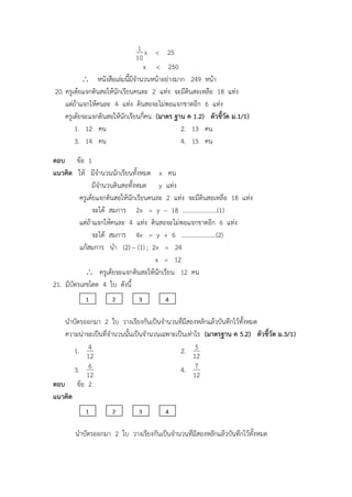 10
1 x < 25
x < 250
 หนังสือเล่มนี้มีจานวนหน้าอย่างมาก 249 หน้า
20. ครูเต้ยแจกดินสอให้นักเรียนคนละ 2 แท่ง จะมีดินสอเหลือ 18 แท่ง
แต่ถ้าแจกให้คนละ 4 แท่ง ดินสอจะไม่พอแจกขาดอีก 6 แท่ง
ครูเต้ยจะแจกดินสอให้นักเรียนกี่คน (มาตร ฐาน ค 1.2) ตัวชี้วัด ม.1/1)
1. 12 คน 2. 13 คน
3. 14 คน 4. 15 คน
ตอบ ข้อ 1
แนวคิด ให้ มีจานวนนักเรียนทั้งหมด x คน
มีจานวนดินสอทั้งหมด y แท่ง
ครูเต้ยแจกดินสอให้นักเรียนคนละ 2 แท่ง จะมีดินสอเหลือ 18 แท่ง
จะได้ สมการ 2x = y – 18 …………………..(1)
แต่ถ้าแจกให้คนละ 4 แท่ง ดินสอจะไม่พอแจกขาดอีก 6 แท่ง
จะได้ สมการ 4x = y + 6 …………………..(2)
แก้สมการ นา (2) – (1) ; 2x = 24
x = 12
 ครูเต้ยจะแจกดินสอให้นักเรียน 12 คน
21. มีบัตรเลขโดด 4 ใบ ดังนี้
นาบัตรออกมา 2 ใบ วางเรียงกันเป็นจานวนที่มีสองหลักแล้วบันทึกไว้ทั้งหมด
ความน่าจะเป็นที่จานวนนั้นเป็นจานวนเฉพาะเป็นเท่าไร (มาตรฐาน ค 5.2) ตัวชี้วัด ม.3/1)
1.
12
4 2.
12
5
3.
12
6 4.
12
7
ตอบ ข้อ 2
แนวคิด
นาบัตรออกมา 2 ใบ วางเรียงกันเป็นจานวนที่มีสองหลักแล้วบันทึกไว้ทั้งหมด
1 2 3 4
1 2 3 4
 
