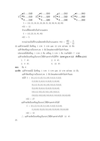 S = {12, 13, 14, 21, 23, 24, 31, 32, 34, 41, 42, 43}
n(S) = 12
จานวนที่มีสองหลักเป็นจานวนเฉพาะ
E = {13, 23, 31, 41, 43}
n(E) = 5
ความน่าจะเป็นที่จานวนมีสองหลักเป็นจานวนเฉพาะ P(E) =
)S(n
)E(n =
12
5
22. แม่ค้าขายผลไม้ มีเหรียญ 1 บาท 5 บาท และ 10 บาท อย่างละ 10 อัน
แม่ค้าจัดเหรียญวางเป็นกองๆ ละ 3 อัน โดยแต่ละกองมีค่าไม่เท่ากันเลย
(เช่นกองหนึ่งมีเหรียญ 1 บาท 2 อัน เหรียญ 5 บาท 1 อัน รวมกันมีค่า 7 บาท)
แม่ค้าจะจัดเรียงเหรียญเป็นกองๆ ให้มีค่าแตกต่างกันได้กี่ค่า (มาตร ฐาน ค 5.2) ตัวชี้วัด ม.3/1)
1. 7 ค่า 2. 8 ค่า
3. 9 ค่า 4. 10 ค่า
ตอบ ข้อ 4
แนวคิด แม่ค้าขายผลไม้ มีเหรียญ 1 บาท 5 บาท และ 10 บาท อย่างละ 10 อัน
แม่ค้าจัดเหรียญวางเป็นกองๆ ละ 3 อัน โดยแต่ละกองมีค่าไม่เท่ากันเลย
จะได้ S = {(1,1,1), (1,1,5), (1,1,10), (1,5,1), (1,5,5),
(1,5,10), (1,10,1), (1,10,5), (1,10,10),
(5,1,1), (5,1,5), (5,1,10), (5,5,1), (5,5,5),
(5,5,10), (5,10,1), (5,10,5), (5,10,10),
(10,1,1), (10,1,5), (10,1,10), (10,5,1),
(10,5,5), (10,5,10), (10,10,1), (10,10,5), (10,10,10)}
n(S) = 27
แม่ค้าจะจัดเรียงเหรียญเป็นกองๆ ให้มีค่าแตกต่างกันได้
E = {(1,1,1), (1,1,5), (1,1,10), (1,5,5), (1,5,10),
(1,10,10), (5,5,5), (5,5,10), (5,10,10), (10,10,10)}
n(E) = 10
 แม่ค้าจะจัดเรียงเหรียญเป็นกองๆ ให้มีค่าแตกต่างกันได้ 10 ค่า
23.
 