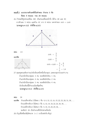 ตอนที่ 2 แบบระบายตัวเลขที่เป็นคาตอบ จานวน 5 ข้อ
ข้อละ 4 คะแนน รวม 20 คะแนน
26. กาหนดให้รูปสามเหลี่ยม ABC เป็นสามเหลี่ยมหน้าจั่ว มีด้าน AB และ BC
ยาวด้านละ 5 หน่วย และด้าน AC ยาว 8 หน่วย จงหาค่าของ sinA + cosA
(มาตรฐาน ค 3.2) ตัวชี้วัด ม.3/1)
ตอบ 1.4
แนวคิด
27. คุณครูพะนอต้องการแบ่งนักเรียนหนึ่งหนึ่งเป็นกลุ่มๆ แต่ละกลุ่มจานวนเท่าๆ กัน
ถ้าแบ่งนักเรียนกลุ่มละ 3 คน จะเหลือนักเรียน 1 คน
ถ้าแบ่งนักเรียนกลุ่มละ 4 คน จะเหลือนักเรียน 2 คน
ถ้าแบ่งนักเรียนกลุ่มละ 5 คน จะเหลือนักเรียน 4 คน
นักเรียนห้องนี้มีจานวนน้อยที่สุดกี่คน
(มาตรฐาน ค 4.1) ตัวชี้วัด ม.1/1)
ตอบ 34
แนวคิด จานวนที่หารด้วย 3 ได้เศษ 1 คือ 4, 4, 10, 13, 16, 19, 22, 25, 28, 31, 34, . . .
จานวนที่หารด้วย 4 ได้เศษ 2 คือ 6, 10, 14, 18, 22, 26, 30, 34, . . .
จานวนที่หารด้วย 5 ได้เศษ 4 คือ 9, 14, 19, 24, 29, 34, . . .
จะเห็นว่า 34 เป็นจานวนที่เป็นไปตามเงื่อนไข
28. นารูปสี่เหลี่ยมจัตุรัสขนาด 1 x 1 มาเรียงต่อกัน ดังรูป
sinA =
5
3
cosA =
5
4
sinA + cosA =
5
3 +
5
4
=
5
7 = 1.4
 