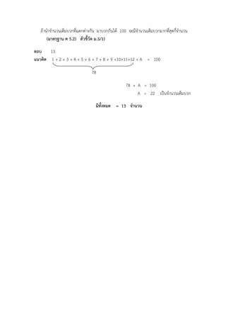 ถ้านาจานวนเต็มบวกที่แตกต่างกัน มาบวกกันได้ 100 จะมีจานวนเต็มบวกมากที่สุดกี่จานวน
(มาตรฐาน ค 5.2) ตัวชี้วัด ม.3/1)
ตอบ 13
แนวคิด 1 + 2 + 3 + 4 + 5 + 6 + 7 + 8 + 9 +10+11+12 + A = 100
78
78 + A = 100
A = 22 เป็นจานวนเต็มบวก
มีทั้งหมด = 13 จานวน
 