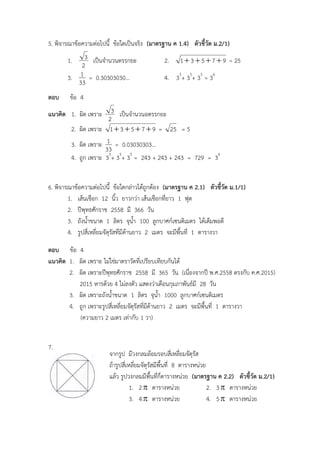 จากรูป มีวงกลมล้อมรอบสี่เหลี่ยมจัตุรัส
ถ้ารูปสี่เหลี่ยมจัตุรัสมีพื้นที่ 8 ตารางหน่วย
แล้ว รูปวงกลมมีพื้นที่กี่ตารางหน่วย (มาตรฐาน ค 2.2) ตัวชี้วัด ม.2/1)
1. 2 ตารางหน่วย 2. 3 ตารางหน่วย
3. 4 ตารางหน่วย 4. 5 ตารางหน่วย
5. พิจารณาข้อความต่อไปนี้ ข้อใดเป็นจริง (มาตรฐาน ค 1.4) ตัวชี้วัด ม.2/1)
1.
2
3 เป็นจานวนตรรกยะ 2. 97531  = 25
3.
33
1 = 0.30303030… 4. 35
+ 35
+ 35
= 36
ตอบ ข้อ 4
แนวคิด 1. ผิด เพราะ
2
3 เป็นจานวนอตรรกยะ
2. ผิด เพราะ 97531  = 25 = 5
3. ผิด เพราะ
33
1 = 0.03030303…
4. ถูก เพราะ 35
+ 35
+ 35
= 243 + 243 + 243 = 729 = 36
6. พิจารณาข้อความต่อไปนี้ ข้อใดกล่าวได้ถูกต้อง (มาตรฐาน ค 2.1) ตัวชี้วัด ม.1/1)
1. เส้นเชือก 12 นิ้ว ยาวกว่า เส้นเชือกที่ยาว 1 ฟุต
2. ปีพุทธศักราช 2558 มี 366 วัน
3. ถังน้าขนาด 1 ลิตร จุน้า 100 ลูกบาศก์เซนติเมตร ได้เต็มพอดี
4. รูปสี่เหลี่ยมจัตุรัสที่มีด้านยาว 2 เมตร จะมีพื้นที่ 1 ตารางวา
ตอบ ข้อ 4
แนวคิด 1. ผิด เพราะ ไม่ใช่มาตราวัดที่เปรียบเทียบกันได้
2. ผิด เพราะปีพุทธศักราช 2558 มี 365 วัน (เนื่องจากปี พ.ศ.2558 ตรงกับ ค.ศ.2015)
2015 หารด้วย 4 ไม่ลงตัว แสดงว่าเดือนกุมภาพันธ์มี 28 วัน
3. ผิด เพราะถังน้าขนาด 1 ลิตร จุน้า 1000 ลูกบาศก์เซนติเมตร
4. ถูก เพราะรูปสี่เหลี่ยมจัตุรัสที่มีด้านยาว 2 เมตร จะมีพื้นที่ 1 ตารางวา
(ความยาว 2 เมตร เท่ากับ 1 วา)
7.
 