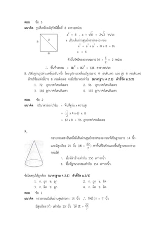 กรวยกลมตรงอันหนึ่งมีเส้นผ่านศูนย์กลางของวงกลมที่เป็นฐานยาว 14 นิ้ว
และมีสูงเอียง 25 นิ้ว ( =
7
22 ) หาพื้นที่ผิวข้างและพื้นที่ฐานของกรวย
กลมได้
ก. พื้นที่ผิวข้างเท่ากับ 550 ตารางนิ้ว
ข. พื้นที่ฐานวงกลมเท่ากับ 154 ตารางนิ้ว
ตอบ ข้อ 3
แนวคิด รูปสี่เหลี่ยมจัตุรัสมีพื้นที่ 8 ตารางหน่วย
a2
= 8 , a = 8 = 22 หน่วย
x เป็นเส้นผ่านศูนย์กลางของวงกลม
x2
= a2
+ a2
= 8 + 8 = 16
x = 4
ดังนั้นรัศมีของวงกลมยาว (r) =
2
4 = 2 หน่วย
 พื้นที่วงกลม = 2
r = 2
2 = 4 ตารางหน่วย
8. ปริซึมฐานรูปสามเหลี่ยมอันหนึ่ง โดยรูปสามเหลี่ยมมีฐานยาว 4 เซนติเมตร และ สูง 6 เซนติเมตร
ถ้าปริซึมแท่งนี้ยาว 8 เซนติเมตร จะมีปริมาตรเท่าไร (มาตรฐาน ค 2.1) ตัวชี้วัด ม.3/2)
1. 72 ลูกบาศก์เซนติเมตร 2. 96 ลูกบาศก์เซนติเมตร
3. 144 ลูกบาศก์เซนติเมตร 4. 192 ลูกบาศก์เซนติเมตร
ตอบ ข้อ 2
แนวคิด ปริมาตรของปริซึม = พื้นที่ฐาน x ความสูง
= (
2
1 x 4 x 6) x 8
= 12 x 8 = 96 ลูกบาศก์เซนติเมตร
9.
ข้อใดสรุปได้ถูกต้อง (มาตรฐาน ค 2.1) ตัวชี้วัด ม.3/1)
1. ก. ถูก ข. ถูก 2. ก. ถูก ข. ผิด
3. ก. ผิด ข. ถูก 4. ก. ผิด ข. ผิด
ตอบ ข้อ 1
แนวคิด กรวยกลมมีเส้นผ่านศูนย์กลาง 14 นิ้ว  รัศมี (r) = 7 นิ้ว
มีสูงเอียง () เท่ากับ 25 นิ้ว ให้  =
7
22
 