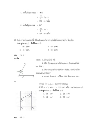 จากรูป ให้ a , b , c , d แทนขนาดของมุม
ถ้าให้ a = b และ c = 118 องศา แล้ว จงหาขนาดของ d
(มาตรฐาน ค 3.2) ตัวชี้วัด ม.2/1)
1. 18 องศา 2. 28 องศา
3. 62 องศา 4. 82 องศา
วิธีสร้าง 1. ลากเส้นตรง AB
2. ให้ A เป็นจุดศูนย์กลางรัศมีพอสมควร เขียนส่วนโค้งตัด
AB ที่จุด O
3. ให้ O เป็นจุดศูนย์กลางรัศมีเท่า เดิมข้อ 2 เขียนส่วนโค้ง
ตัดส่วนโค้งแรกที่จุด P
4. ลาก AC ผ่านจุด P จะได้มุม CAB มีขนาด 60 องศา
1. หาพื้นที่ผิวข้างกรวย = r
=
7
22 x 7 x 25
= 550 ตารางนิ้ว
2. หาพื้นที่ฐานวงกลม = 2
r
=
7
22 x 7 x 7
= 154 ตารางนิ้ว
10. ถ้าต้องการสร้างมุมต่อไปนี้ (ใช้วงเวียนและสันตรง) มุมใดที่มีขั้นตอนการสร้าง น้อยที่สุด
(มาตรฐาน ค 3.1) ตัวชี้วัด ม.1/1)
1. 90 องศา 2. 60 องศา
3. 45 องศา 4. 30 องศา
ตอบ ข้อ 2
แนวคิด
11.
ตอบ ข้อ 3
 