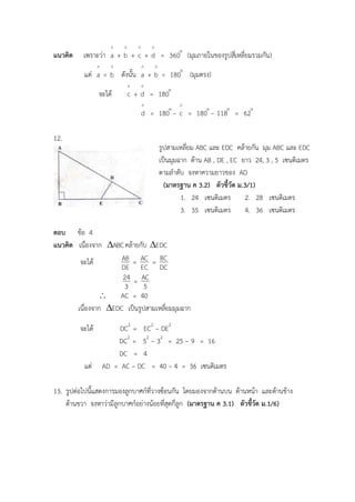 รูปสามเหลี่ยม ABC และ EDC คล้ายกัน มุม ABC และ EDC
เป็นมุมฉาก ด้าน AB , DE , EC ยาว 24, 3 , 5 เซนติเมตร
ตามลาดับ จงหาความยาวของ AD
(มาตรฐาน ค 3.2) ตัวชี้วัด ม.3/1)
1. 24 เซนติเมตร 2. 28 เซนติเมตร
3. 35 เซนติเมตร 4. 36 เซนติเมตร
แนวคิด เพราะว่า
^
a +
^
b +
^
c +
^
d = 
360 (มุมภายในของรูปสี่เหลี่ยมรวมกัน)
แต่
^
a =
^
b ดังนั้น
^
a +
^
b = 
180 (มุมตรง)
จะได้
^
c +
^
d = 
180
^
d = 
180 −
^
c = 
180 − 
118 = 
62
12.
ตอบ ข้อ 4
แนวคิด เนื่องจาก ABC คล้ายกับ EDC
จะได้
DE
AB =
EC
AC =
DC
BC
3
24 =
5
AC
 AC = 40
เนื่องจาก EDC เป็นรูปสามเหลี่ยมมุมฉาก
จะได้ DC2
= EC2
− DE2
DC2
= 52
− 32
= 25 − 9 = 16
DC = 4
แต่ AD = AC – DC = 40 – 4 = 36 เซนติเมตร
13. รูปต่อไปนี้แสดงการมองลูกบาศก์ที่วางซ้อนกัน โดยมองจากด้านบน ด้านหน้า และด้านข้าง
ด้านขวา จงหาว่ามีลูกบาศก์อย่างน้อยที่สุดกี่ลูก (มาตรฐาน ค 3.1) ตัวชี้วัด ม.1/6)
 