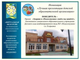 «ВИРТУАЛЬНАЯ
ЭКСКУРСИЯ
по дошкольной
образовательной
организации»
Номинация
«Лучшая презентация детской
образовательной организации»
ПОБЕДИТЕЛЬ –
Проект «Здорово в «Подсолнушке» своём мы живём!».
Автономного дошкольного образовательного учреждения
Детского сада комбинированного вида №5 «Подсолнушек»
г.о. Егорьевск
 