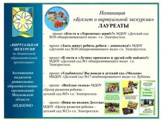 Номинация
«Буклет о виртуальной экскурсии»
ЛАУРЕАТЫ
«ВИРТУАЛЬНАЯ
ЭКСКУРСИЯ
по дошкольной
образовательной
организации»
- проект «Кто-то в «Теремочке» живёт?» МДОУ «Детский сад
№50 общеразвивающего вида» г.о. Электросталь
- проект «Здесь живут ребята, ребята – дошколята!» МДОУ
«Детский сад №30 общеразвивающего вида» г.о. Электросталь
- проект «В гости в «Лучик» приходите и друзей себе найдите!»
МДОУ «Детский сад №1 общеразвивающего вида» г.о.
Электросталь
- проект «Улыбнитесь! Вы вошли в детский сад «Малыш»
МБДОУ «Детский сад №17 комбинированного вида» г.о. Кубинка
- проект «Весёлые голоса» МДОУ
«Центр развития ребенка –
детский сад №5» г.о. Электросталь
- проект «Вояж по волнам Детства»
МДОУ «Центр развития ребенка –
детский сад №12» г.о. Электросталь
 