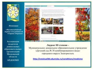 Лауреат III степени –
Муниципальное дошкольное образовательное учреждение
«Детский сад № 38 комбинированного вида»
городского округа Электросталь
http://estalsad38.edumsko.ru/conditions/medicine
Номинация
«Мультимедийный
журнал для родителей
«Страна Здоровья»
 