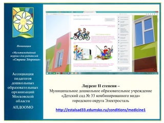 Лауреат II степени –
Муниципальное дошкольное образовательное учреждение
«Детский сад № 33 комбинированного вида»
городского округа Электросталь
http://estalsad33.edumsko.ru/conditions/medicine1
Номинация
«Мультимедийный
журнал для родителей
«Страна Здоровья»
 
