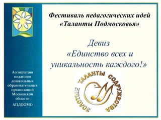 Девиз
«Единство всех и
уникальность каждого!»
Фестиваль педагогических идей
«Таланты Подмосковья»
 