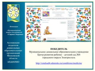 ПОБЕДИТЕЛЬ
Муниципальное дошкольное образовательное учреждение
Центр развития ребенка – детский сад №4
городского округа Электросталь
http://estalsad4.edumsko.ru/conditions/medicine
Номинация
«Мультимедийный
журнал для родителей
«Страна Здоровья»
 