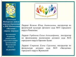 Номинация
Видеоролик модели
здоровьесбережения
в ДОО Подмосковья
«Московия –
страна здоровья»
Лауреат Беляева Юлия Анатольевна, инструктор по
физической культуре Детского сада №53 городского
округа Раменское
Лауреат Горбачева Елена Александровна, инструктор
по физическому воспитанию детского сада №10
городского округа Орехово-Зуево
Лауреат Смирнова Елена Сергеевна, инструктор по
физкультуре детского сада №19 «Звездочка»
городского округа Жуковский
 