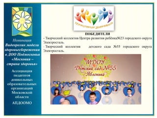 Номинация
Видеоролик модели
здоровьесбережения
в ДОО Подмосковья
«Московия –
страна здоровья»
ПОБЕДИТЕЛИ
- Творческий коллектив Центра развития ребёнка№23 городского округа
Электросталь.
- Творческий коллектив детского сада №55 городского округа
Электросталь.
 