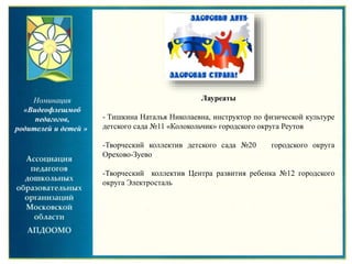 Номинация
«Видеофлешмоб
педагогов,
родителей и детей »
Лауреаты
- Тишкина Наталья Николаевна, инструктор по физической культуре
детского сада №11 «Колокольчик» городского округа Реутов
-Творческий коллектив детского сада №20 городского округа
Орехово-Зуево
-Творческий коллектив Центра развития ребенка №12 городского
округа Электросталь
 