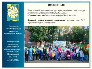 Номинация
«Видеофлешмоб
педагогов,
родителей и детей»
ПОБЕДИТЕЛИ
Коллективный флешмоб инструкторов по физической культуре
дошкольных учреждений №53, 1, 38, 12, 55, 2
«Счастье – вот оно!» городского округа Электросталь.
Флешмоб педагогического коллектива детского сада № 9
городского округа Электросталь
 