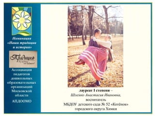 лауреат I степени –
Шлемко Анастасия Ивановна,
воспитатель
МБДОУ детского сада № 52 «Котёнок»
городского округа Химки
Номинация
«Наши традиции
и история»
 