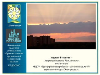 лауреат I степени –
Кудрявцева Ирина Кузьминична
воспитатель
МДОУ «Центр развития ребенка – детский сад № 47»
городского округа Электросталь
Номинация
 