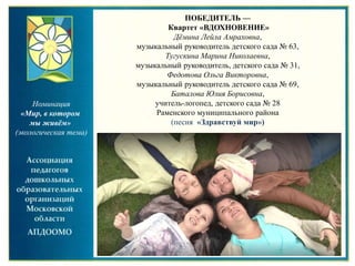 Номинация
«Мир, в котором
мы живём»
(экологическая тема)
ПОБЕДИТЕЛЬ —
Квартет «ВДОХНОВЕНИЕ»
Дёмина Лейла Амраховна,
музыкальный руководитель детского сада № 63,
Тугускина Марина Николаевна,
музыкальный руководитель, детского сада № 31,
Федотова Ольга Викторовна,
музыкальный руководитель детского сада № 69,
Баталова Юлия Борисовна,
учитель-логопед, детского сада № 28
Раменского муниципального района
(песня «Здравствуй мир»)
 