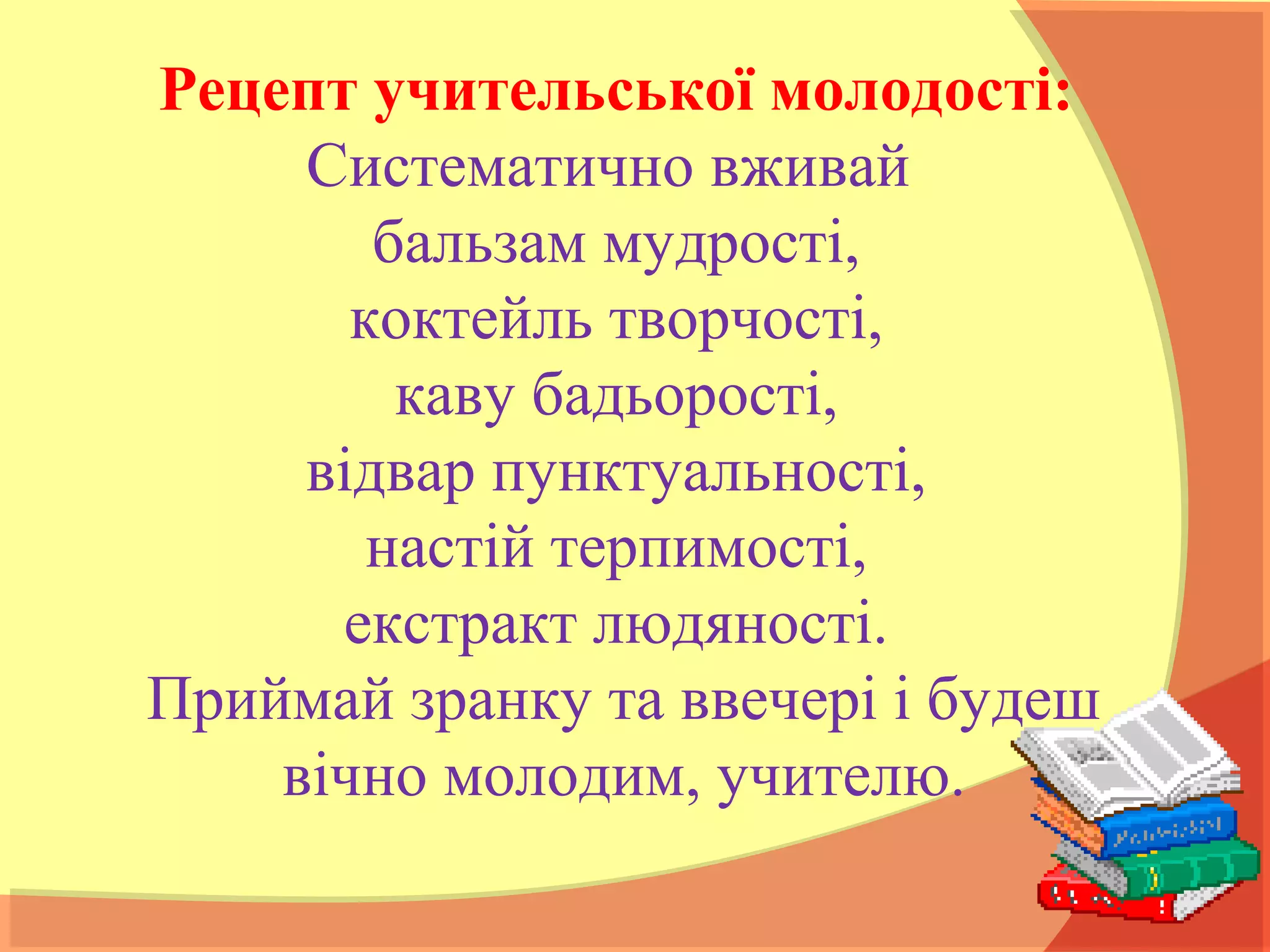 Рецепт учительської молодості:
Систематично вживай
бальзам мудрості,
коктейль творчості,
каву бадьорості,
відвар пунктуальності,
настій терпимості,
екстракт людяності.
Приймай зранку та ввечері і будеш
вічно молодим, учителю.
 