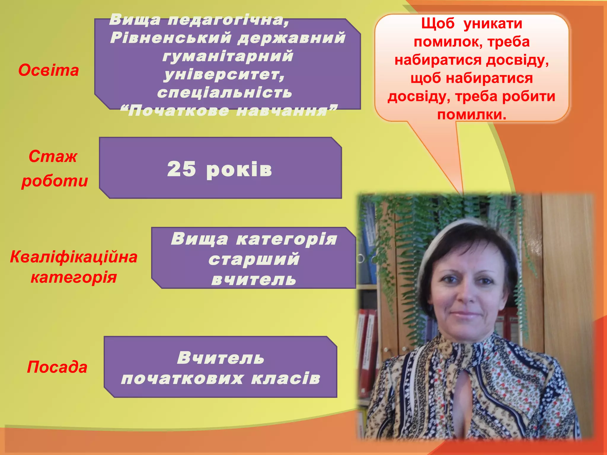 Освіта
Щоб уникати
помилок, треба
набиратися досвіду,
щоб набиратися
досвіду, треба робити
помилки.
Вища педагогічна,
Рівненський державний
гуманітарний
університет,
спеціальність
“Початкове навчання”
25 років
Вища категорія
старший
вчитель
Стаж
роботи
Кваліфікаційна
категорія
Вчитель
початкових класів
Посада
 
