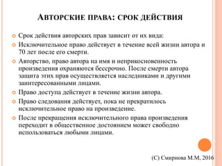 АВТОРСКИЕ ПРАВА: СРОК ДЕЙСТВИЯ
 Срок действия авторских прав зависит от их вида:
 Исключительное право действует в течение всей жизни автора и
70 лет после его смерти.
 Авторство, право автора на имя и неприкосновенность
произведения охраняются бессрочно. После смерти автора
защита этих прав осуществляется наследниками и другими
заинтересованными лицами.
 Право доступа действует в течение жизни автора.
 Право следования действует, пока не прекратилось
исключительное право на произведение.
 После прекращения исключительного права произведения
переходит в общественное достоянием может свободно
использоваться любыми лицами.
(С) Смирнова М.М, 2016
 