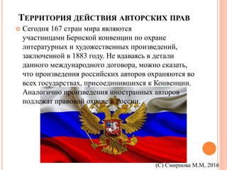 ТЕРРИТОРИЯ ДЕЙСТВИЯ АВТОРСКИХ ПРАВ
 Сегодня 167 стран мира являются
участницами Бернской конвенции по охране
литературных и художественных произведений,
заключенной в 1883 году. Не вдаваясь в детали
данного международного договора, можно сказать,
что произведения российских авторов охраняются во
всех государствах, присоединившихся к Конвенции.
Аналогично произведения иностранных авторов
подлежат правовой охране в России.
(С) Смирнова М.М, 2016
 