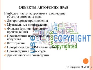 ОБЪЕКТЫ АВТОРСКИХ ПРАВ
Наиболее часто встречаются следующие
объекты авторских прав:
 Литературные произведения
 Музыкальные произведения
 Фильмы (аудиовизуальные
произведения)
 Произведения изобразительного
искусства
 Фотографии
 Программы для ЭВМ и базы данных
 Произведения архитектуры
 Драматические произведения
(С) Смирнова М.М, 2016
 