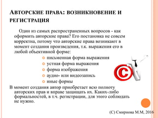 АВТОРСКИЕ ПРАВА: ВОЗНИКНОВЕНИЕ И
РЕГИСТРАЦИЯ
Один из самых распространенных вопросов - как
оформить авторские права? Его постановка не совсем
корректна, потому что авторские права возникают в
момент создания произведения, т.к. выражения его в
любой объективной форме:
 письменная форма выражения
 устная форма выражения
 форма изображения
 аудио- или видеозапись
 иные формы
В момент создания автор приобретает всю полноту
авторских прав и вправе защищать их. Каких-либо
формальностей, в т.ч. регистрации, для этого соблюдать
не нужно.
(С) Смирнова М.М, 2016
 
