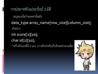 การประกาศตัวแปรอาร์เรย์ 2 มิติ
ระบุขนาดไม่กาหนดค่าเริ่มต้น
data_type array_name[row_size][column_size];
ตัวอย่าง
int score[2][10];
char id[2][10];
**สร้างตัวแปรที่มี 2 แถว 10 หลักสาหรับเก็บตัวเลขจานวนเต็ม**
 