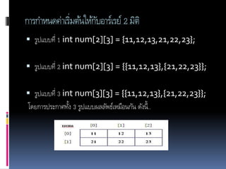 การกาหนดค่าเริ่มต้นให้กับอาร์เรย์ 2 มิติ
 รูปแบบที่ 1 int num[2][3] = {11,12,13,21,22,23};
 รูปแบบที่ 2 int num[2][3] = {{11,12,13},{21,22,23}};
 รูปแบบที่ 3 int num[3][3] = {{11,12,13},{21,22,23}};
โดยการประกาศทั้ง 3 รูปแบบผลลัพธ์เหมือนกัน ดังนี้..
 