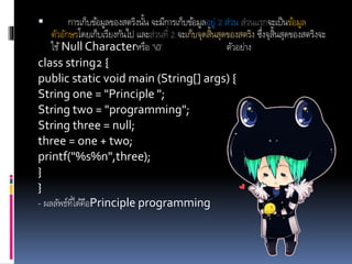  การเก็บข้อมูลของสตริงนั้น จะมีการเก็บข้อมูลอยู่ 2 ส่วน ส่วนแรกจะเป็นข้อมูล
ตัวอักษรโดยเก็บเรียงกันไป และส่วนที่ 2 จะเก็บจุดสิ้นสุดของสตริง ซึ่งจุสิ้นสุดของสตริงจะ
ใช้Null Characterหรือ ‘0’ ตัวอย่าง
class string2 {
public static void main (String[] args) {
String one = "Principle ";
String two = "programming";
String three = null;
three = one + two;
printf("%s%n",three);
}
}
- ผลลัพธ์ที่ได้คือPrinciple programming
 