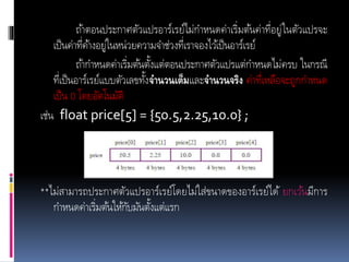 ถ้าตอนประกาศตัวแปรอาร์เรย์ไม่กาหนดค่าเริ่มต้นค่าที่อยู่ในตัวแปรจะ
เป็นค่าที่ค้างอยู่ในหน่วยความจาช่วงที่เราจองไว้เป็นอาร์เรย์
ถ้ากาหนดค่าเริ่มต้นตั้งแต่ตอนประกาศตัวแปรแต่กาหนดไม่ครบ ในกรณี
ที่เป็นอาร์เรย์แบบตัวเลขทั้งจานวนเต็มและจานวนจริง ค่าที่เหลือจะถูกกาหนด
เป็น 0 โดยอัตโนมัติ
เช่น float price[5] = {50.5,2.25,10.0} ;
**ไม่สามารถประกาศตัวแปรอาร์เรย์โดยไม่ใส่ขนาดของอาร์เรย์ได้ ยกเว้นมีการ
กาหนดค่าเริ่มต้นให้กับมันตั้งแต่แรก
 