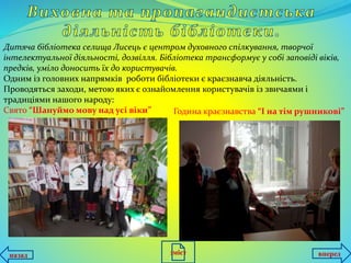 Дитяча бібліотека селища Лисець є центром духовного спілкування, творчої
інтелектуальної діяльності, дозвілля. Бібліотека трансформує у собі заповіді віків,
предків, уміло доносить їх до користувачів.
Одним із головних напрямків роботи бібліотеки є краєзнавча діяльність.
Проводяться заходи, метою яких є ознайомлення користувачів із звичаями і
традиціями нашого народу:
Свято “Шануймо мову над усі віки” Година краєзнавства “І на тім рушникові”
назад впередзміст
 