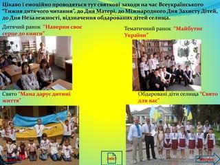 Цікаво і емоційно проводяться тут святкові заходи на час Всеукраїнського
“Тижня дитячого читання”, до Дня Матері, до Міжнародного Дня Захисту Дітей,
до Дня Незалежності, відзначення обдарованих дітей селища.
Дитячий ранок “Наверни своє
серце до книги”
Тематичний ранок “Майбутнє
України”
Свято “Мама дарує дитині
життя”
Обдаровані діти селища “Свято
для вас”
назад впередзміст
 