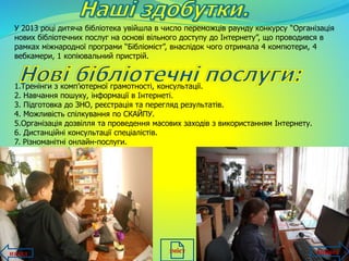 У 2013 році дитяча бібліотека увійшла в число переможців раунду конкурсу “Організація
нових бібліотечних послуг на основі вільного доступу до Інтернету”, що проводився в
рамках міжнародної програми “Бібліоміст”, внаслідок чого отримала 4 компютери, 4
вебкамери, 1 копіювальний пристрій.
1.Тренінги з комп’ютерної грамотності, консультації.
2. Навчання пошуку, інформації в Інтернеті.
3. Підготовка до ЗНО, реєстрація та перегляд результатів.
4. Можливість спілкування по СКАЙПУ.
5.Організація дозвілля та проведення масових заходів з використанням Інтернету.
6. Дистанційні консультації спеціалістів.
7. Різноманітні онлайн-послуги.
назад впередзміст
 