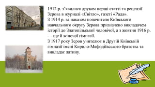 1912 р. з’явилися друком перші статті та рецензії
Зерова в журналі «Світло», газеті «Рада».
З 1914 р. за наказом попечителя Київського
навчального округу Зерова призначено викладачем
історії до Златопільської чоловічої, а з жовтня 1916 р.
— ще й жіночої гімназії.
З 1917 року Зеров учителює в Другій Київській
гімназії імені Кирило-Мефодіївського братства та
викладає латину.
 