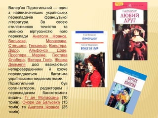 Валер'ян Підмогильний — один
з найвизначніших українських
перекладачів французької
літератури. За своєю
стилістичною точністю та
мовною віртуозністю його
переклади Анатоля Франса,
Бальзака, Мопассана,
Стендаля, Гельвеція, Вольтера,
Дідро, Альфонса Доде,
Проспера Меріме, Гюстава
Флобера, Віктора Гюґо, Жоржа
Дюамеля досі вважаються
неперевершеними й охоче
перевидаються багатьма
українськими видавництвами.
Підмогильний був
організатором, редактором і
перекладачем багатотомних
видань Гі де Мопассана (10
томів), Оноре де Бальзака (15
томів) та Анатоля Франса (25
томів).
 