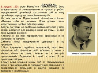 Загибель8 грудня 1934 року Валер'яна Підмогильного було
заарештовано зі звинуваченням в «участі у роботі
терористичної організації, що ставила собі за мету
організацію терору проти керівників партії».
На всіх допитах Підмогильний відповідав слідчим:
«Винним себе не визнаю». Коли допити стали
жорстокішими, зробив офіційну заяву:
Беручи до уваги, що за Вашою заявою матеріал у моїй
справі достатній для віддання мене до суду…, я даю
таке сумарне зізнання:
1.Ніколи ні до якої терористичної організації я не
належав і не належу.
2.Ніколи ніякої терористичної діяльності я не
проводив.
3.Про існування подібних організацій, про їхню
діяльність або діяльність осіб, зв'язаних з ними, я
ніколи нічого не знав, інакше як з виступів
представників Радвлади й партії в пресі й на
прилюдних зборах.
4.Тому всякі зізнання інших осіб та обвинувачення
мене в приналежності до терористичної організації і в
терористичній діяльності я рішуче відкидаю як
брехливі й наклепницькі.
 