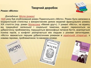 Творчий доробок
Роман «Місто»
Докладніше: Місто (роман)
1928 року був опублікований роман Підмогильного «Місто». Роман було написано в
модерністській стилістиці з використанням деяких моделей французького роману
XIX століття (пор. роман Мопассана «Милий друг»). У романі «Місто», на відміну
від традиційної селянської і соціальної тематики, акцент переноситься на
урбаністичну проблематику, порушуються філософські питання буття, аналізується
психіка героїв, а конфлікт розгортається між людьми з різними світоглядами.
«Місто» вважається першим урбаністичним романом в українській літературі, з
новими героями, проблематикою та манерою оповіді.
 