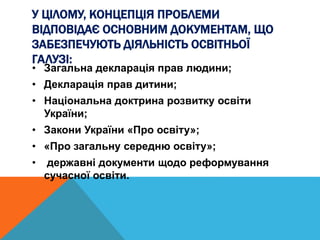 У ЦІЛОМУ, КОНЦЕПЦІЯ ПРОБЛЕМИ
ВІДПОВІДАЄ ОСНОВНИМ ДОКУМЕНТАМ, ЩО
ЗАБЕЗПЕЧУЮТЬ ДІЯЛЬНІСТЬ ОСВІТНЬОЇ
ГАЛУЗІ:
• Загальна декларація прав людини;
• Декларація прав дитини;
• Національна доктрина розвитку освіти
України;
• Закони України «Про освіту»;
• «Про загальну середню освіту»;
• державні документи щодо реформування
сучасної освіти.
 