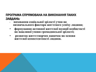 ПРОГРАМА СПРЯМОВАНА НА ВИКОНАННЯ ТАКИХ
ЗАВДАНЬ:
• виховання соціальної зрілості учня як
визначального фактора життєвого успіху людини;
• формування активної життєвої позиції особистості
як важливої умови громадянської зрілості;
• розвиток життєтворчих навичок як основи
життєвої компетентності людини.
 