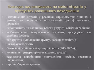 Накопиченню нітратів у рослинах сприяють такі чинники і
умови, що порушують оптимальний рух фізіологічних
процесів:
- недостатність чи надлишок вологи у ґрунті, сонячної радіації;
- незбалансоване використання азотних, фосфорних та
калійних добрив;
- тип грунтів (ущільнення ґрунту, його кислотність);
- низька освітленість;
- біологічні особливості культур і сортів (200-500%);
- коливання температур (спека, холод, засуха);
- технологія виробництва (загущеність посівів, ураження
шкідниками;
- строки збирання врожаю.
10
 