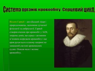 Вільям ГарвейВільям Гарвей – англійський лікар і– англійський лікар і
природознавець, засновник сучасноїприродознавець, засновник сучасної
фізіології та ембріології. Гарвейфізіології та ембріології. Гарвей
створив вчення про кровообіг у 1628,створив вчення про кровообіг у 1628,
зокрема довів, що серце є активнимзокрема довів, що серце є активним
мм’’язовим осередком кровообігу і щоязовим осередком кровообігу і що
кров рухається в одному напрямі покров рухається в одному напрямі по
замкненій системі кровоноснихзамкненій системі кровоносних
судин. Описав мале і великесудин. Описав мале і велике
кровообігу.кровообігу.
 