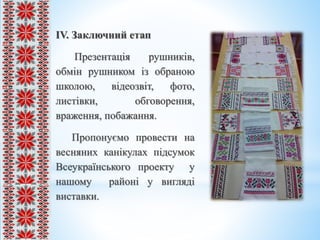 ІV. Заключний етап
Презентація рушників,
обмін рушником із обраною
школою, відеозвіт, фото,
листівки, обговорення,
враження, побажання.
Пропонуємо провести на
весняних канікулах підсумок
Всеукраїнського проекту у
нашому районі у вигляді
виставки.
 