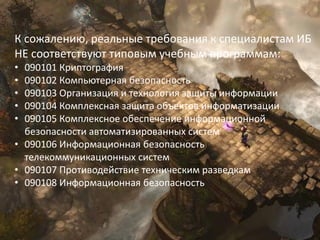11
К сожалению, реальные требования к специалистам ИБ
НЕ соответствуют типовым учебным программам:
• 090101 Криптография
• 090102 Компьютерная безопасность
• 090103 Организация и технология защиты информации
• 090104 Комплексная защита объектов информатизации
• 090105 Комплексное обеспечение информационной
безопасности автоматизированных систем
• 090106 Информационная безопасность
телекоммуникационных систем
• 090107 Противодействие техническим разведкам
• 090108 Информационная безопасность
 