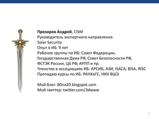 2
Прозоров Андрей, CISM
Руководитель экспертного направления
Solar Security
Опыт в ИБ: 9 лет
Рабочие группы по ИБ: Совет Федерации,
Государственная Дума РФ, Совет Безопасности РФ,
ФСТЭК России, ЦБ РФ, АРПП и пр.
Членство в ассоциациях ИБ: АРСИБ, АЗИ, ISACA, BISA, RISC
Преподаю курсы по ИБ: РАНХиГС, НИУ ВШЭ
Мой блог: 80na20.blogspot.com
Мой твиттер: twitter.com/3dwave
 